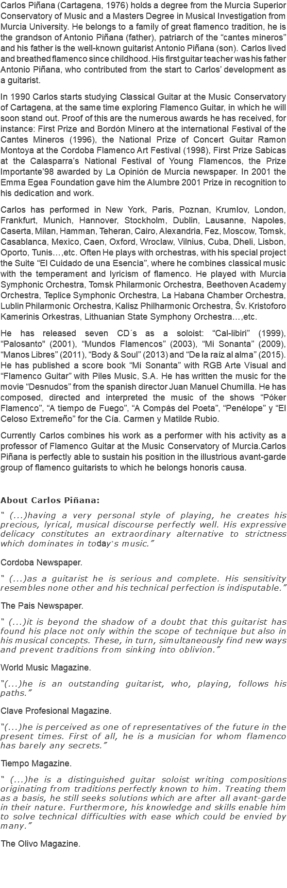 Carlos Piñana (Cartagena, 1976) holds a degree from the Murcia Superior Conservatory of Music and a Masters Degree in Musical Investigation from Murcia University. He belongs to a family of great flamenco tradition, he is the grandson of Antonio Piñana (father), patriarch of the “cantes mineros” and his father is the well-known guitarist Antonio Piñana (son). Carlos lived and breathed flamenco since childhood. His first guitar teacher was his father Antonio Piñana, who contributed from the start to Carlos’ development as a guitarist. In 1990 Carlos starts studying Classical Guitar at the Music Conservatory of Cartagena, at the same time exploring Flamenco Guitar, in which he will soon stand out. Proof of this are the numerous awards he has received, for instance: First Prize and Bordón Minero at the international Festival of the Cantes Mineros (1996), the National Prize of Concert Guitar Ramon Montoya at the Cordoba Flamenco Art Festival (1998), First Prize Sabicas at the Calasparra’s National Festival of Young Flamencos, the Prize Importante’98 awarded by La Opinión de Murcia newspaper. In 2001 the Emma Egea Foundation gave him the Alumbre 2001 Prize in recognition to his dedication and work. Carlos has performed in New York, Paris, Poznan, Krumlov, London, Frankfurt, Munich, Hannover, Stockholm, Dublin, Lausanne, Napoles, Caserta, Milan, Hamman, Teheran, Cairo, Alexandria, Fez, Moscow, Tomsk, Casablanca, Mexico, Caen, Oxford, Wroclaw, Vilnius, Cuba, Dheli, Lisbon, Oporto, Tunis…,etc. Often He plays with orchestras, with his special project the Suite “El Cuidado de una Esencia”, where he combines classical music with the temperament and lyricism of flamenco. He played with Murcia Symphonic Orchestra, Tomsk Philarmonic Orchestra, Beethoven Academy Orchestra, Teplice Symphonic Orchestra, La Habana Chamber Orchestra, Lublin Philarmonic Orchestra, Kalisz Philharmonic Orchestra, Šv. Kristoforo Kamerinis Orkestras, Lithuanian State Symphony Orchestra…,etc. He has released seven CD´s as a soloist: “Cal-libiri” (1999), “Palosanto" (2001), “Mundos Flamencos” (2003), “Mi Sonanta” (2009), “Manos Libres” (2011), “Body & Soul” (2013) and “De la raíz al alma” (2015). He has published a score book “Mi Sonanta” with RGB Arte Visual and “Flamenco Guitar” with Piles Music, S.A. He has written the music for the movie “Desnudos” from the spanish director Juan Manuel Chumilla. He has composed, directed and interpreted the music of the shows “Póker Flamenco”, “A tiempo de Fuego”, “A Compás del Poeta”, “Penélope” y “El Celoso Extremeño” for the Cía. Carmen y Matilde Rubio. Currently Carlos combines his work as a performer with his activity as a professor of Flamenco Guitar at the Music Conservatory of Murcia.Carlos Piñana is perfectly able to sustain his position in the illustrious avant-garde group of flamenco guitarists to which he belongs honoris causa. About Carlos Piñana: “ (...)having a very personal style of playing, he creates his precious, lyrical, musical discourse perfectly well. His expressive delicacy constitutes an extraordinary alternative to strictness which dominates in todayʼs music.” Cordoba Newspaper. “ (...)as a guitarist he is serious and complete. His sensitivity resembles none other and his technical perfection is indisputable.” The Pais Newspaper. “ (...)it is beyond the shadow of a doubt that this guitarist has found his place not only within the scope of technique but also in his musical concepts. These, in turn, simultaneously find new ways and prevent traditions from sinking into oblivion.” World Music Magazine. “(...)he is an outstanding guitarist, who, playing, follows his paths.” Clave Profesional Magazine. “(...)he is perceived as one of representatives of the future in the present times. First of all, he is a musician for whom flamenco has barely any secrets.” Tiempo Magazine. “ (...)he is a distinguished guitar soloist writing compositions originating from traditions perfectly known to him. Treating them as a basis, he still seeks solutions which are after all avant-garde in their nature. Furthermore, his knowledge and skills enable him to solve technical difficulties with ease which could be envied by many.” The Olivo Magazine. 