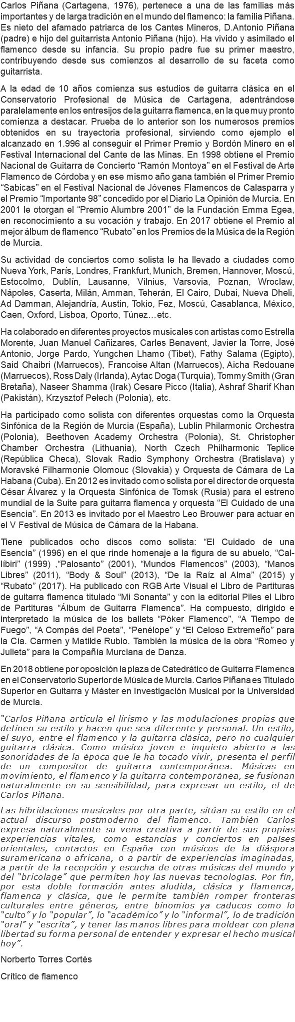Carlos Piñana (Cartagena, 1976), pertenece a una de las familias más importantes y de larga tradición en el mundo del flamenco: la familia Piñana. Es nieto del afamado patriarca de los Cantes Mineros, D.Antonio Piñana (padre) e hijo del guitarrista Antonio Piñana (hijo). Ha vivido y asimilado el flamenco desde su infancia. Su propio padre fue su primer maestro, contribuyendo desde sus comienzos al desarrollo de su faceta como guitarrista. A la edad de 10 años comienza sus estudios de guitarra clásica en el Conservatorio Profesional de Música de Cartagena, adentrándose paralelamente en los entresijos de la guitarra flamenca, en la que muy pronto comienza a destacar. Prueba de lo anterior son los numerosos premios obtenidos en su trayectoria profesional, sirviendo como ejemplo el alcanzado en 1.996 al conseguir el Primer Premio y Bordón Minero en el Festival Internacional del Cante de las Minas. En 1998 obtiene el Premio Nacional de Guitarra de Concierto “Ramón Montoya” en el Festival de Arte Flamenco de Córdoba y en ese mismo año gana también el Primer Premio “Sabicas” en el Festival Nacional de Jóvenes Flamencos de Calasparra y el Premio “Importante 98” concedido por el Diario La Opinión de Murcia. En 2001 le otorgan el “Premio Alumbre 2001” de la Fundación Emma Egea, en reconocimiento a su vocación y trabajo. En 2017 obtiene el Premio al mejor álbum de flamenco “Rubato” en los Premios de la Música de la Región de Murcia. Su actividad de conciertos como solista le ha llevado a ciudades como Nueva York, París, Londres, Frankfurt, Munich, Bremen, Hannover, Moscú, Estocolmo, Dublín, Lausanne, Vilnius, Varsovia, Poznan, Wroclaw, Nápoles, Caserta, Milán, Amman, Teherán, El Cairo, Dubai, Nueva Dheli, Ad Damman, Alejandría, Austin, Tokio, Fez, Moscú, Casablanca, México, Caen, Oxford, Lisboa, Oporto, Túnez…etc. Ha colaborado en diferentes proyectos musicales con artistas como Estrella Morente, Juan Manuel Cañizares, Carles Benavent, Javier la Torre, José Antonio, Jorge Pardo, Yungchen Lhamo (Tibet), Fathy Salama (Egipto), Said Chaibri (Marruecos), Francoise Altan (Marruecos), Aicha Redouane (Marruecos), Ross Daly (Irlanda), Aytac Doga (Turquia), Tommy Smith (Gran Bretaña), Naseer Shamma (Irak) Cesare Picco (Italia), Ashraf Sharif Khan (Pakistán), Krzysztof Pełech (Polonia), etc. Ha participado como solista con diferentes orquestas como la Orquesta Sinfónica de la Región de Murcia (España), Lublin Philarmonic Orchestra (Polonia), Beethoven Academy Orchestra (Polonia), St. Christopher Chamber Orchestra (Lithuania), North Czech Philharmonic Teplice (República Checa), Slovak Radio Symphony Orchestra (Bratislava) y Moravské Filharmonie Olomouc (Slovakia) y Orquesta de Cámara de La Habana (Cuba). En 2012 es invitado como solista por el director de orquesta César Álvarez y la Orquesta Sinfónica de Tomsk (Rusia) para el estreno mundial de la Suite para guitarra flamenca y orquesta “El Cuidado de una Esencia”. En 2013 es invitado por el Maestro Leo Brouwer para actuar en el V Festival de Música de Cámara de la Habana. Tiene publicados ocho discos como solista: “El Cuidado de una Esencia” (1996) en el que rinde homenaje a la figura de su abuelo, “Cal-líbiri” (1999) ,“Palosanto” (2001), “Mundos Flamencos” (2003), “Manos Libres” (2011), “Body & Soul” (2013), “De la Raíz al Alma” (2015) y “Rubato” (2017). Ha publicado con RGB Arte Visual el Libro de Partituras de guitarra flamenca titulado “Mi Sonanta” y con la editorial Piles el Libro de Partituras “Álbum de Guitarra Flamenca”. Ha compuesto, dirigido e interpretado la música de los ballets “Póker Flamenco”, “A Tiempo de Fuego”, “A Compás del Poeta”, “Penélope” y “El Celoso Extremeño” para la Cía. Carmen y Matilde Rubio. También la música de la obra “Romeo y Julieta” para la Compañía Murciana de Danza. En 2018 obtiene por oposición la plaza de Catedrático de Guitarra Flamenca en el Conservatorio Superior de Música de Murcia. Carlos Piñana es Titulado Superior en Guitarra y Máster en Investigación Musical por la Universidad de Murcia. “Carlos Piñana articula el lirismo y las modulaciones propias que definen su estilo y hacen que sea diferente y personal. Un estilo, el suyo, entre el flamenco y la guitarra clásica, pero no cualquier guitarra clásica. Como músico joven e inquieto abierto a las sonoridades de la época que le ha tocado vivir, presenta el perfil de un compositor de guitarra contemporánea. Músicas en movimiento, el flamenco y la guitarra contemporánea, se fusionan naturalmente en su sensibilidad, para expresar un estilo, el de Carlos Piñana. Las hibridaciones musicales por otra parte, sitúan su estilo en el actual discurso postmoderno del flamenco. También Carlos expresa naturalmente su vena creativa a partir de sus propias experiencias vitales, como estancias y conciertos en países orientales, contactos en España con músicos de la diáspora suramericana o africana, o a partir de experiencias imaginadas, a partir de la recepción y escucha de otras músicas del mundo y del “bricolage” que permiten hoy las nuevas tecnologías. Por fín, por esta doble formación antes aludida, clásica y flamenca, flamenca y clásica, que le permite también romper fronteras culturales entre géneros, entre binomios ya caducos como lo “culto” y lo “popular”, lo “académico” y lo “informal”, lo de tradición “oral” y “escrita”, y tener las manos libres para moldear con plena libertad su forma personal de entender y expresar el hecho musical hoy”. Norberto Torres Cortés Crítico de flamenco 